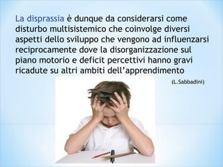 La disprassia è dunque da considerarsi come
disturbo multisistemico che coinvolge diversi
aspetti dello sviluppo che vengono ad influenzarsi
reciprocamente dove la disorganizzazione sul
piano motorio e deficit percettivi hanno gravi
ricadute su altri ambiti dell’apprendimento
(L.Sabbadini)
 