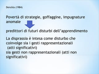 Denckla (1984)
Povertà di strategie, goffaggine, impugnature
anomale
predittori di futuri disturbi dell’apprendimento
La disprassia è intesa come disturbo che
coinvolge sia i gesti rappresentazionali
(atti significativi)
sia gesti non rappresentazionali (atti non
significativi)
 