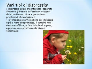 Vari tipi di disprassia:
 disprassia orale che interessa l’apparato
fonatorio (i bambini affetti non riescono
da lattanti a succhiare e presentano
problemi di alimentazione);
• la fonazione e l’articolazione del linguaggio
è più o meno compromessa, il bambino non
riesce a soffiare, a fare le bolle di sapone,
a pronunciare correttamente diversi
fonemi,ecc;
 