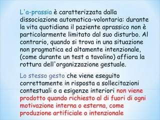 L'a-prassia è caratterizzata dalla
dissociazione automatica-volontaria: durante
la vita quotidiana il paziente aprassico non è
particolarmente limitato dal suo disturbo. Al
contrario, quando si trova in una situazione
non pragmatica ed altamente intenzionale,
(come durante un test a tavolino) affiora la
rottura dell'organizzazione gestuale.
Lo stesso gesto che viene eseguito
correttamente in risposta a sollecitazioni
contestuali o a esigenze interiori non viene
prodotto quando richiesto al di fuori di ogni
motivazione interna o esterna, come
produzione artificiale o intenzionale
 