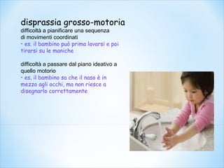 disprassia grosso-motoria
difficoltà a pianificare una sequenza
di movimenti coordinati
• es. il bambino può prima lavarsi e poi
tirarsi su le maniche
difficoltà a passare dal piano ideativo a
quello motorio
• es. il bambino sa che il naso è in
mezzo agli occhi, ma non riesce a
disegnarlo correttamente
 