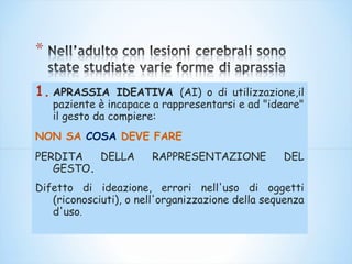 1. APRASSIA IDEATIVA (AI) o di utilizzazione,il
paziente è incapace a rappresentarsi e ad "ideare"
il gesto da compiere:
NON SA COSA DEVE FARE
PERDITA DELLA RAPPRESENTAZIONE DEL
GESTO.
Difetto di ideazione, errori nell'uso di oggetti
(riconosciuti), o nell'organizzazione della sequenza
d'uso.
 