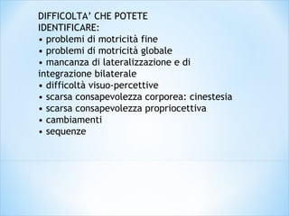 DIFFICOLTA’ CHE POTETE
IDENTIFICARE:
• problemi di motricità fine
• problemi di motricità globale
• mancanza di lateralizzazione e di
integrazione bilaterale
• difficoltà visuo-percettive
• scarsa consapevolezza corporea: cinestesia
• scarsa consapevolezza propriocettiva
• cambiamenti
• sequenze
 