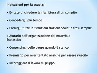 Indicazioni per la scuola:
• Evitate di chiedere la riscrittura di un compito
• Concedergli più tempo
• Fornirgli tutte le istruzioni frazionandole in frasi semplici
• Aiutarlo nell’organizzazione del materiale
Scolastico
• Consentirgli delle pause quando è stanco
• Premiarlo per aver tentato anziché per essere riuscito
• Incoraggiare il lavoro di gruppo
 