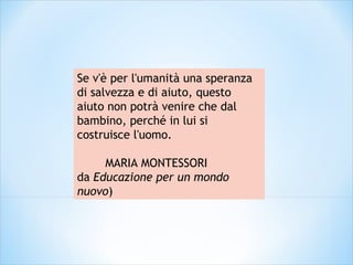 Se v'è per l'umanità una speranza
di salvezza e di aiuto, questo
aiuto non potrà venire che dal
bambino, perché in lui si
costruisce l'uomo.
MARIA MONTESSORI
da Educazione per un mondo
nuovo)
 