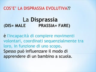 COS’E’ LA DISPRASSIA EVOLUTIVA??
La Disprassia
(DIS= MALE PRASSIA= FARE)
è l'incapacità di compiere movimenti
volontari, coordinati sequenzialmente tra
loro, in funzione di uno scopo.
Spesso può influenzare il modo di
apprendere di un bambino a scuola.
 