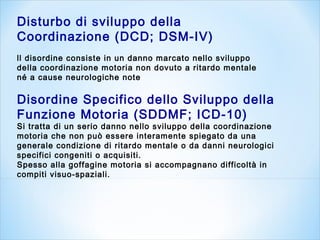 Disturbo di sviluppo della
Coordinazione (DCD; DSM-IV)
ll disordine consiste in un danno marcato nello sviluppo
della coordinazione motoria non dovuto a ritardo mentale
né a cause neurologiche note
Disordine Specifico dello Sviluppo della
Funzione Motoria (SDDMF; ICD-10)
Si tratta di un serio danno nello sviluppo della coordinazione
motoria che non può essere interamente spiegato da una
generale condizione di ritardo mentale o da danni neurologici
specifici congeniti o acquisiti.
Spesso alla goffagine motoria si accompagnano difficoltà in
compiti visuo-spaziali.
 