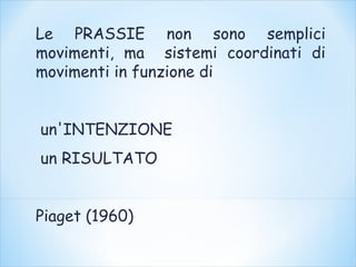 Le PRASSIE non sono semplici
movimenti, ma sistemi coordinati di
movimenti in funzione di
un'INTENZIONE
un RISULTATO
Piaget (1960)
 