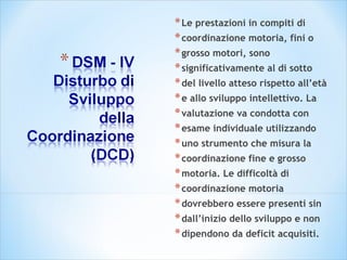*Le prestazioni in compiti di
*coordinazione motoria, fini o
*grosso motori, sono
*significativamente al di sotto
*del livello atteso rispetto all’età
*e allo sviluppo intellettivo. La
*valutazione va condotta con
*esame individuale utilizzando
*uno strumento che misura la
*coordinazione fine e grosso
*motoria. Le difficoltà di
*coordinazione motoria
*dovrebbero essere presenti sin
*dall’inizio dello sviluppo e non
*dipendono da deficit acquisiti.
 