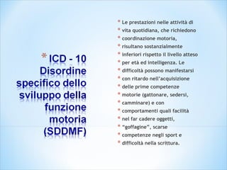 * Le prestazioni nelle attività di
* vita quotidiana, che richiedono
* coordinazione motoria,
* risultano sostanzialmente
* inferiori rispetto il livello atteso
* per età ed intelligenza. Le
* difficoltà possono manifestarsi
* con ritardo nell’acquisizione
* delle prime competenze
* motorie (gattonare, sedersi,
* camminare) e con
* comportamenti quali facilità
* nel far cadere oggetti,
* “goffagine”, scarse
* competenze negli sport e
* difficoltà nella scrittura.
 
