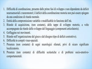 1. Difficoltà di coordinazione, presente dalle prime fasi di sviluppo e non dipendente da deficit
neurosensoriali e neuromotori; il deficit della coordinazione motoria non può essere spiegato
da una condizione di ritardo mentale.
2. Entità della compromissione variabile e modificabile in funzione dell’età.
3. Ritardo di acquisizione, (non costante), delle tappe di sviluppo motorio, a volte
accompagnato da ritardo dello sviluppo del linguaggio (componenti articolatorie).
4. Goffaggine nei movimenti.
5. Ritardo nell’organizzazione del gioco e del disegno (tipo di deficit costruttivo).
6. Difficoltà in compiti visuo-spaziali.
7. Presenza (non costante) di segni neurologici sfumati, privi di sicuro significato
localizzatorio.
8. Presenza (non costante) di difficoltà scolastiche e di problemi socio-emotivo-
comportamentali.
 