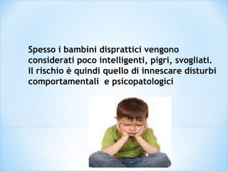 Spesso i bambini disprattici vengono
considerati poco intelligenti, pigri, svogliati.
Il rischio è quindi quello di innescare disturbi
comportamentali e psicopatologici
 