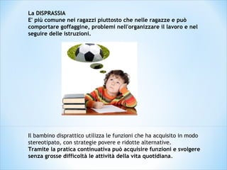 La DISPRASSIA
E' più comune nei ragazzi piuttosto che nelle ragazze e può
comportare goffaggine, problemi nell'organizzare il lavoro e nel
seguire delle istruzioni.
Il bambino disprattico utilizza le funzioni che ha acquisito in modo
stereotipato, con strategie povere e ridotte alternative.
Tramite la pratica continuativa può acquisire funzioni e svolgere
senza grosse difficoltà le attività della vita quotidiana.
 