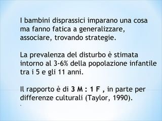 I bambini disprassici imparano una cosa
ma fanno fatica a generalizzare,
associare, trovando strategie.
La prevalenza del disturbo è stimata
intorno al 3-6% della popolazione infantile
tra i 5 e gli 11 anni.
Il rapporto è di 3 M : 1 F , in parte per
differenze culturali (Taylor, 1990).
.
 