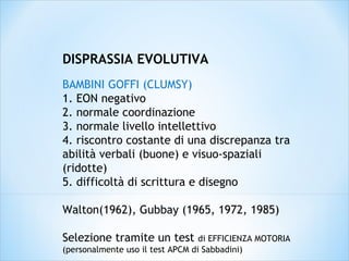 DISPRASSIA EVOLUTIVA
BAMBINI GOFFI (CLUMSY)
1. EON negativo
2. normale coordinazione
3. normale livello intellettivo
4. riscontro costante di una discrepanza tra
abilità verbali (buone) e visuo-spaziali
(ridotte)
5. difficoltà di scrittura e disegno
Walton(1962), Gubbay (1965, 1972, 1985)
Selezione tramite un test di EFFICIENZA MOTORIA
(personalmente uso il test APCM di Sabbadini)
 