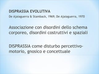 DISPRASSIA EVOLUTIVA
De Ajaiaguerra & Stamback, 1969; De Ajaiaguerra, 1970
Associazione con disordini dello schema
corporeo, disordini costruttivi e spaziali
DISPRASSIA come disturbo percettivo-
motorio, gnosico e concettuale
 