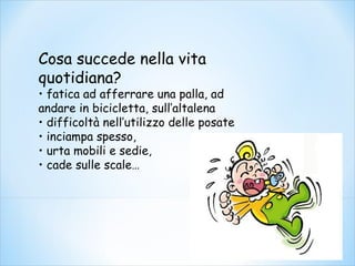 Cosa succede nella vita
quotidiana?
• fatica ad afferrare una palla, ad
andare in bicicletta, sull’altalena
• difficoltà nell’utilizzo delle posate
• inciampa spesso,
• urta mobili e sedie,
• cade sulle scale…
 