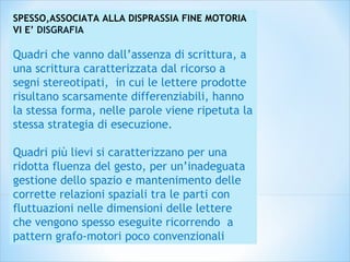 SPESSO,ASSOCIATA ALLA DISPRASSIA FINE MOTORIA
VI E’ DISGRAFIA
Quadri che vanno dall’assenza di scrittura, a
una scrittura caratterizzata dal ricorso a
segni stereotipati, in cui le lettere prodotte
risultano scarsamente differenziabili, hanno
la stessa forma, nelle parole viene ripetuta la
stessa strategia di esecuzione.
Quadri più lievi si caratterizzano per una
ridotta fluenza del gesto, per un’inadeguata
gestione dello spazio e mantenimento delle
corrette relazioni spaziali tra le parti con
fluttuazioni nelle dimensioni delle lettere
che vengono spesso eseguite ricorrendo a
pattern grafo-motori poco convenzionali
 