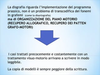 La disgrafia riguarda l’implementazione del programma
prassico, non è un problema di transcodifica dei fonemi
in grafemi (come la disortografia)
ma di ORGANIZZAZIONE DEL PIANO MOTORIO
(RECUPERO ALLOGRAFICO, RECUPERO DEI PATTEN
GRAFO-MOTORI)
 I casi trattati precocemente e costantemente con un
trattamento visuo-motorio arrivano a scrivere in modo
leggibile.
La copia di modelli è sempre peggiore della scrittura. 
 