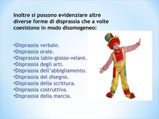 Inoltre si possono evidenziare altre
diverse forme di disprassia che a volte
coesistono in modo disomogeneo:
•Disprassia verbale.
•Disprassia orale.
•Diaprassia labio-glosso-velare.
•Disprassia degli arti.
•Disprassia dell’abbigliamento.
•Disprassia del disegno.
•Disprassia della scrittura.
•Disprassia costruttiva.
•Disprassia della marcia.
 