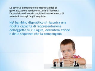 La povertà di strategie e le ridotte abilità di
generalizzazione rendono tuttavia difficoltosa
l'acquisizione di nuovi compiti e il trasferimento di
soluzioni strategiche già acquisite.
Nel bambino disprattico si riscontra una
ridotta capacità di rappresentazione
dell'oggetto su cui agire, dell'intera azione
e delle sequenze che la compongono
 