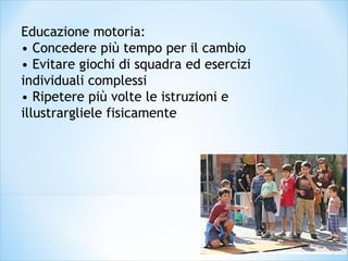 Educazione motoria:
• Concedere più tempo per il cambio
• Evitare giochi di squadra ed esercizi
individuali complessi
• Ripetere più volte le istruzioni e
illustrargliele fisicamente
 