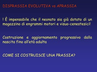 DISPRASSIA EVOLUTIVA vs APRASSIA
! È impensabile che il neonato sia già dotato di un
magazzino di engrammi motori e visuo-cenestesici!
Costruzione e aggiornamento progressivo dalla
nascita fino all’età adulta
COME SI COSTRUISCE UNA PRASSIA?
 