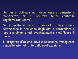Un gesto abituale non deve essere pensato e
monitorato, ma si realizza senza controllo
cognitivo (attentivo).
Se il gesto è nuovo il soggetto deve invece
selezionare la sequenza degli atti e controllare il
loro svolgimento ed eventualmente modificare il
piano.
Il progetto d'azione deve cioè essere immaginato
e monitorato nell'atto della realizzazione.
 