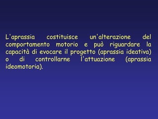 L'aprassia costituisce un'alterazione del
comportamento motorio e può riguardare la
capacità di evocare il progetto (aprassia ideativa)
o di controllarne l'attuazione (aprassia
ideomotoria).
 
