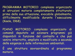 PROGRAMMA MOTORIO: complesso organizzato
di istruzioni motorie completamente strutturato
prima della sua attuazione, evocabile globalmente,
difficilmente modificabile durante l'esecuzione
(Keele, 1968).
PIANO MOTORIO: complesso organizzato di
comandi deputato ad azionare programmi già
disponibili in funzione del contesto e che può
venire interrotto, ampliato e modificato a seconda
delle esigenze e delle informazioni ambientali.
È una struttura sovraordinata al programma
motorio.
 