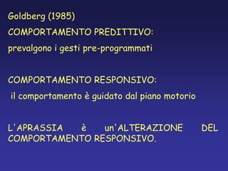 Goldberg (1985)
COMPORTAMENTO PREDITTIVO:
prevalgono i gesti pre-programmati
COMPORTAMENTO RESPONSIVO:
il comportamento è guidato dal piano motorio
L'APRASSIA è un'ALTERAZIONE DEL
COMPORTAMENTO RESPONSIVO.
 