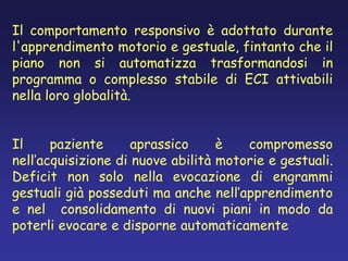 Il comportamento responsivo è adottato durante
l'apprendimento motorio e gestuale, fintanto che il
piano non si automatizza trasformandosi in
programma o complesso stabile di ECI attivabili
nella loro globalità.
Il paziente aprassico è compromesso
nell’acquisizione di nuove abilità motorie e gestuali.
Deficit non solo nella evocazione di engrammi
gestuali già posseduti ma anche nell’apprendimento
e nel consolidamento di nuovi piani in modo da
poterli evocare e disporne automaticamente
 