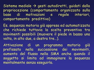 Sistema mediale  gesti autodiretti, guidati dalla
propriocezione (comportamento organizzato sulla
base di motivazioni e regole interiori,
comportamento predittivo)
Es. sequenza motoria già appresa ed automatizzata
che richiede tuttavia la scelta preventiva tra
movimenti possibili (muovere il piede in basso una
volta, in alto due, a destra tre…).
Attivazione di un programma motorio già
prefissato nella successione dei movimenti,
aumento del flusso nella SMA anche quando il
soggetto si limita ad immaginare la sequenza
mentalmente senza eseguirla.
 