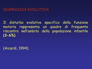 DISPRASSIA EVOLUTIVA
Il disturbo evolutivo specifico della funzione
motoria rappresenta un quadro di frequente
riscontro nell’ambito della popolazione infantile
(3-6%)
(Aicardi, 1994).
 