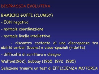DISPRASSIA EVOLUTIVA
BAMBINI GOFFI (CLUMSY)
- EON negativo
- normale coordinazione
- normale livello intellettivo
- riscontro costante di una discrepanza tra
abilità verbali (buone) e visuo-spaziali (ridotte)
- difficoltà di scrittura e disegno
Walton(1962), Gubbay (1965, 1972, 1985)
Selezione tramite un test di EFFICIENZA MOTORIA
 