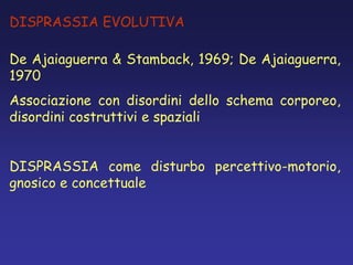 DISPRASSIA EVOLUTIVA
De Ajaiaguerra & Stamback, 1969; De Ajaiaguerra,
1970
Associazione con disordini dello schema corporeo,
disordini costruttivi e spaziali
DISPRASSIA come disturbo percettivo-motorio,
gnosico e concettuale
 