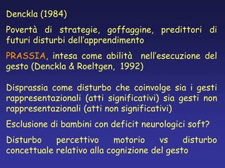 Denckla (1984)
Povertà di strategie, goffaggine, predittori di
futuri disturbi dell’apprendimento
PRASSIA, intesa come abilità nell’esecuzione del
gesto (Denckla & Roeltgen, 1992)
Disprassia come disturbo che coinvolge sia i gesti
rappresentazionali (atti significativi) sia gesti non
rappresentazionali (atti non significativi)
Esclusione di bambini con deficit neurologici soft?
Disturbo percettivo motorio vs disturbo
concettuale relativo alla cognizione del gesto
 