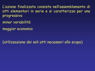 L’azione finalizzata consiste nell’assemblamento di
atti elementari in serie e si caratterizza per una
progressiva
minor variabilità
maggior economia
(utilizzazione dei soli atti necessari allo scopo)
 