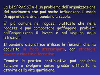 La DISPRASSIA è un problema dell’organizzazione
del movimento che può anche influenzare il modo
di apprendere di un bambino a scuola.
E' più comune nei ragazzi piuttosto che nelle
ragazze e può comportare goffaggine, problemi
nell'organizzare il lavoro e nel seguire delle
istruzioni.
Il bambino disprattico utilizza le funzioni che ha
acquisito in modo stereotipato, con strategie
povere e ridotte alternative.
Tramite la pratica continuativa può acquisire
funzioni e svolgere senza grosse difficoltà le
attività della vita quotidiana.
 