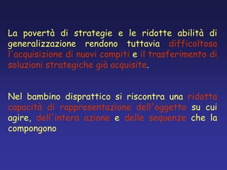 La povertà di strategie e le ridotte abilità di
generalizzazione rendono tuttavia difficoltosa
l'acquisizione di nuovi compiti e il trasferimento di
soluzioni strategiche già acquisite.
Nel bambino disprattico si riscontra una ridotta
capacità di rappresentazione dell'oggetto su cui
agire, dell'intera azione e delle sequenze che la
compongono
 