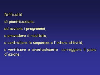 Difficoltà
di pianificazione,
ad avviare i programmi,
a prevedere il risultato,
a controllare le sequenze e l'intera attività,
a verificare e eventualmente correggere il piano
d'azione.
 