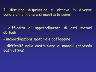 Il disturbo disprassico si ritrova in diverse
condizioni cliniche e si manifesta come:
- difficoltà di apprendimento di atti motori
abituali
- incoordinazione motoria e goffaggine
- difficoltà nella costruzione di modelli (aprassia
costruttiva)
 