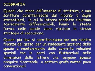 DISGRAFIA
Quadri che vanno dall’assenza di scrittura, a una
scrittura caratterizzata dal ricorso a segni
stereotipati, in cui le lettere prodotte risultano
scarsamente differenziabili, hanno la stessa
forma, nelle parole viene ripetuta la stessa
strategia di esecuzione.
Quadri più lievi si caratterizzano per una ridotta
fluenza del gesto, per un’inadeguata gestione dello
spazio e mantenimento delle corrette relazioni
spaziali tra le parti con fluttuazioni nelle
dimensioni delle lettere che vengono spesso
eseguite ricorrendo a pattern grafo-motori poco
convenzionali
 