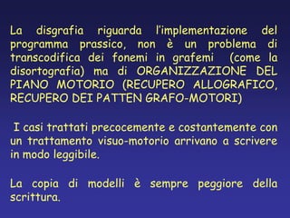 La disgrafia riguarda l’implementazione del
programma prassico, non è un problema di
transcodifica dei fonemi in grafemi (come la
disortografia) ma di ORGANIZZAZIONE DEL
PIANO MOTORIO (RECUPERO ALLOGRAFICO,
RECUPERO DEI PATTEN GRAFO-MOTORI)
I casi trattati precocemente e costantemente con
un trattamento visuo-motorio arrivano a scrivere
in modo leggibile.
La copia di modelli è sempre peggiore della
scrittura.
 