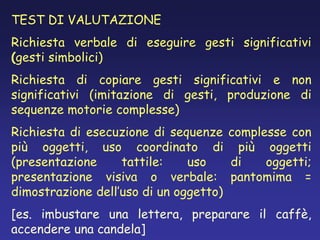 TEST DI VALUTAZIONE
Richiesta verbale di eseguire gesti significativi
(gesti simbolici)
Richiesta di copiare gesti significativi e non
significativi (imitazione di gesti, produzione di
sequenze motorie complesse)
Richiesta di esecuzione di sequenze complesse con
più oggetti, uso coordinato di più oggetti
(presentazione tattile: uso di oggetti;
presentazione visiva o verbale: pantomima =
dimostrazione dell’uso di un oggetto)
[es. imbustare una lettera, preparare il caffè,
accendere una candela]
 