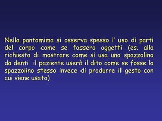 Nella pantomima si osserva spesso l’ uso di parti
del corpo come se fossero oggetti (es. alla
richiesta di mostrare come si usa uno spazzolino
da denti il paziente userà il dito come se fosse lo
spazzolino stesso invece di produrre il gesto con
cui viene usato)
 