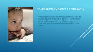 COMO SE DIAGNOSTICA LA DISPRAXIA
Para diagnosticar este trastorno se aplican una serie de
pruebas neuropsicológicas en las que se toman como
referencia las adquisiciones en el plano motor e
intelectual que el niño debe haber alcanzado a cierta
edad.
 