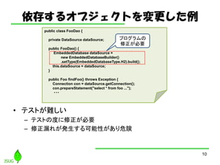 椹륪֥Ȥ
? ƥȤy
C ƥȤζȤҪ
C ©줬kԤΣ
10
public class FooDao {
private DataSource dataSource;
public FooDao() {
EmbeddedDatabase dataSource =
new EmbeddedDatabaseBuilder()
.setType(EmbeddedDatabaseType.H2).build();
this.dataSource = dataSource;
}
public Foo findFoo() throws Exception {
Connection con = dataSource.getConnection();
con.prepareStatement("select * from foo ...");
???
ץ
Ҫ
 