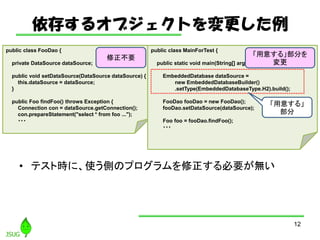 椹륪֥Ȥ
? ƥȕrˡʹȤΥץҪo
12
public class FooDao {
private DataSource dataSource;
public void setDataSource(DataSource dataSource) {
this.dataSource = dataSource;
}
public Foo findFoo() throws Exception {
Connection con = dataSource.getConnection();
con.prepareStatement("select * from foo ...");
???
public class MainForTest {
public static void main(String[] args) {
EmbeddedDatabase dataSource =
new EmbeddedDatabaseBuilder()
.setType(EmbeddedDatabaseType.H2).build();
FooDao fooDao = new FooDao();
fooDao.setDataSource(dataSource);
Foo foo = fooDao.findFoo();
???
⤹롹

Ҫ ⤹롹֤

 
