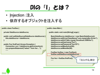 DIΡIȤϣ
? Injectionע
? 椹륪֥Ȥע뤹
14
public class FooDao {
private DataSource dataSource;
public void setDataSource(DataSource dataSource) {
this.dataSource = dataSource;
}
public Foo findFoo() throws Exception {
Connection con = dataSource.getConnection();
con.prepareStatement("select * from foo ...");
???
public class Main {
public static void main(String[] args) {
BasicDataSource dataSource = new BasicDataSource();
dataSource.setDriverClassName("com.mysql.jdbc.Driver");
dataSource.setUrl("jdbc:mysql://localhost:3306/foo");
dataSource.setUsername("foo");
dataSource.setPassword("foo123");
dataSource.setMaxActive(50);
dataSource.setMaxIdle(50);
FooDao fooDao = new FooDao();
fooDao.setDataSource(dataSource);
Foo foo = fooDao.findFoo();
??? ע뤹롹
 